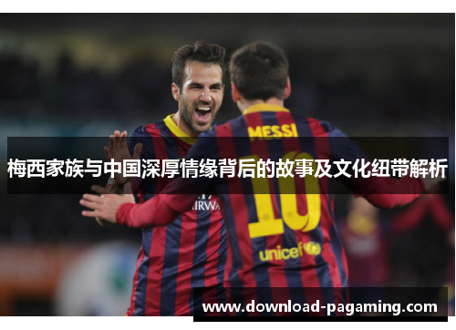 梅西家族与中国深厚情缘背后的故事及文化纽带解析