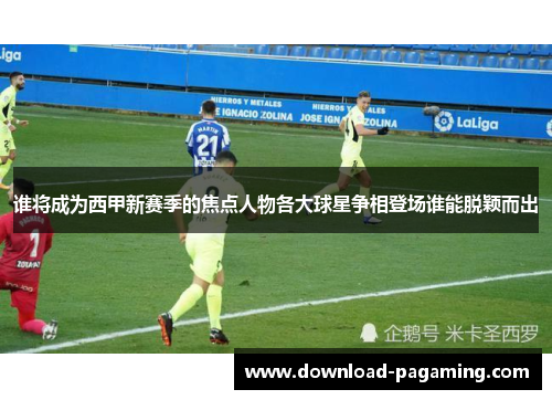 谁将成为西甲新赛季的焦点人物各大球星争相登场谁能脱颖而出