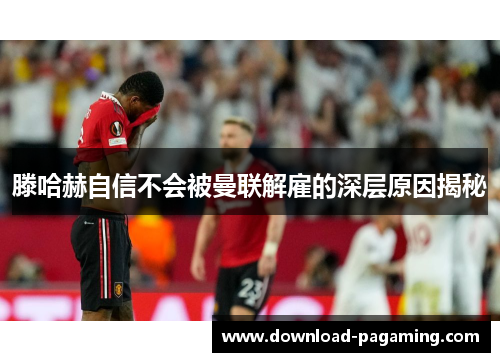 滕哈赫自信不会被曼联解雇的深层原因揭秘