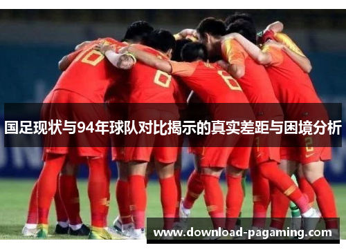 国足现状与94年球队对比揭示的真实差距与困境分析