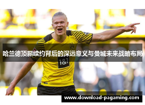 哈兰德顶薪续约背后的深远意义与曼城未来战略布局