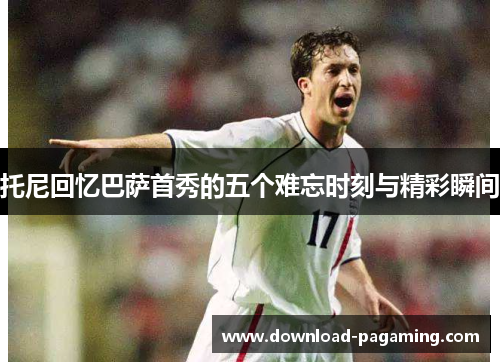 托尼回忆巴萨首秀的五个难忘时刻与精彩瞬间