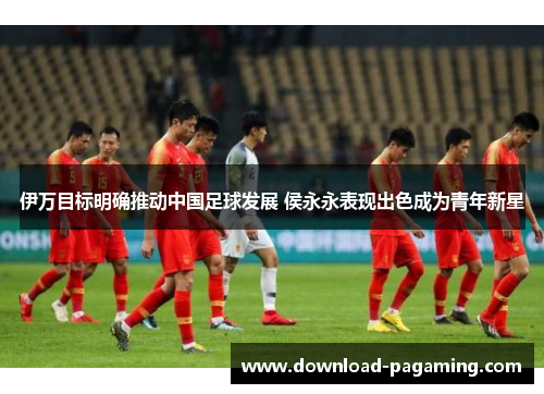 伊万目标明确推动中国足球发展 侯永永表现出色成为青年新星