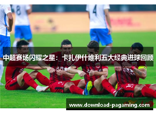 中超赛场闪耀之星：卡扎伊什维利五大经典进球回顾