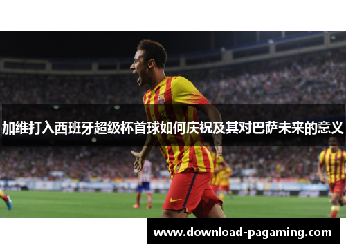 加维打入西班牙超级杯首球如何庆祝及其对巴萨未来的意义