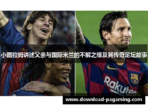 小图拉姆讲述父亲与国际米兰的不解之缘及其传奇足坛故事