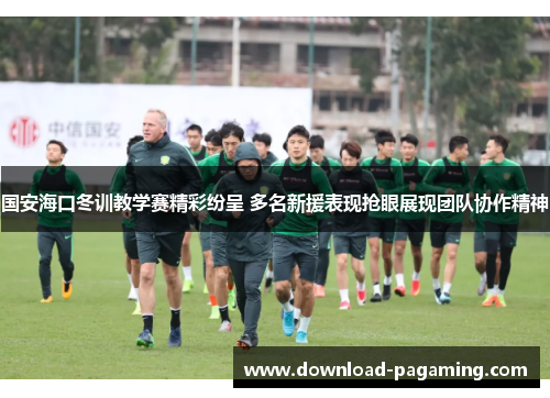 国安海口冬训教学赛精彩纷呈 多名新援表现抢眼展现团队协作精神