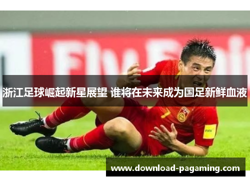 浙江足球崛起新星展望 谁将在未来成为国足新鲜血液