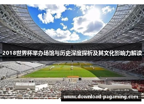 2018世界杯举办场馆与历史深度探析及其文化影响力解读