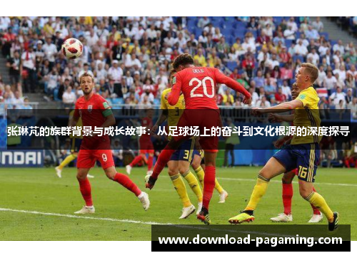 张琳芃的族群背景与成长故事：从足球场上的奋斗到文化根源的深度探寻