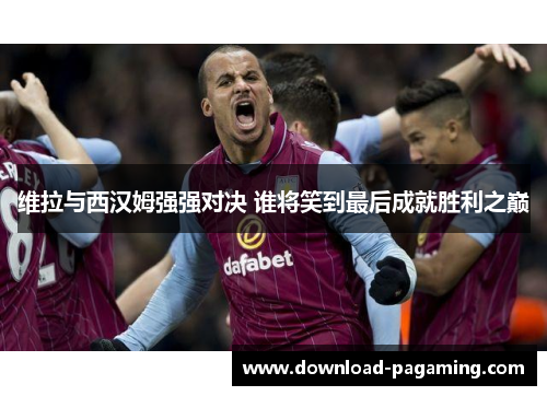 维拉与西汉姆强强对决 谁将笑到最后成就胜利之巅