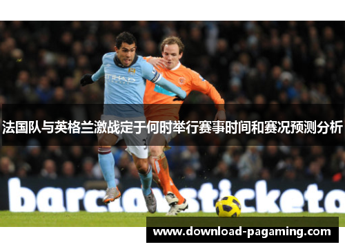 法国队与英格兰激战定于何时举行赛事时间和赛况预测分析