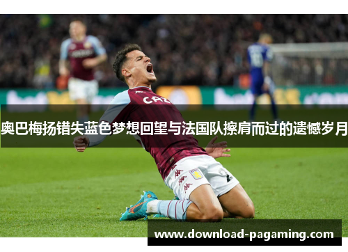 奥巴梅扬错失蓝色梦想回望与法国队擦肩而过的遗憾岁月