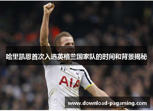 哈里凯恩首次入选英格兰国家队的时间和背景揭秘 哈里凯恩首次入选英格兰国家队的时间和背景揭秘