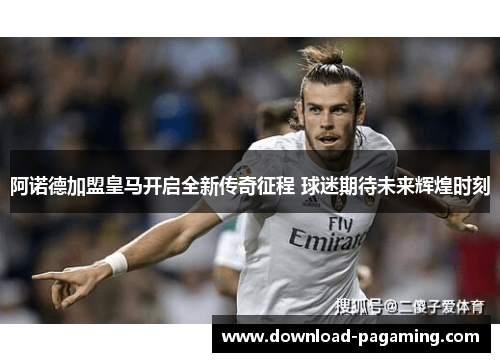 阿诺德加盟皇马开启全新传奇征程 球迷期待未来辉煌时刻