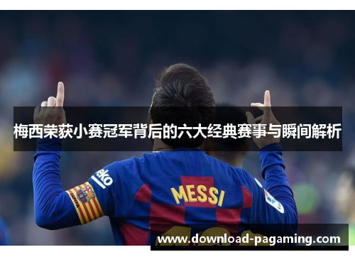梅西荣获小赛冠军背后的六大经典赛事与瞬间解析 梅西荣获小赛冠军背后的六大经典赛事与瞬间解析