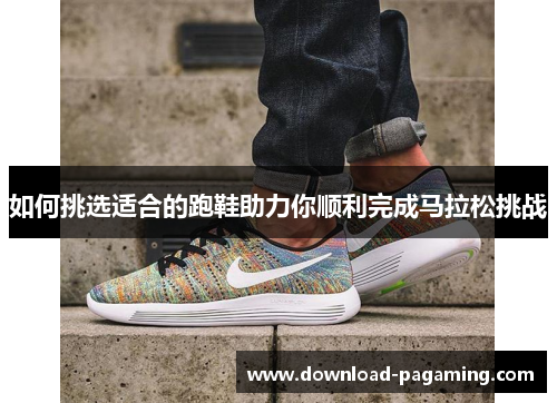 如何挑选适合的跑鞋助力你顺利完成马拉松挑战 如何挑选适合的跑鞋助力你顺利完成马拉松挑战