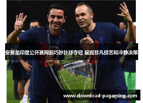 安赛龙印度公开赛网前巧妙扑球夺冠 展现非凡技艺和冷静决策