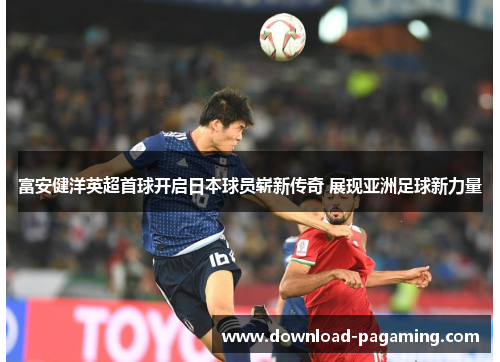 富安健洋英超首球开启日本球员崭新传奇 展现亚洲足球新力量