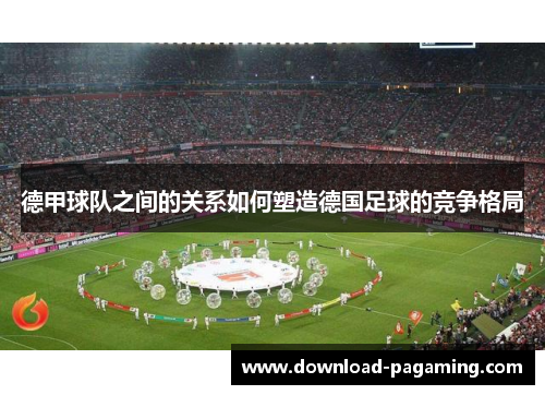 德甲球队之间的关系如何塑造德国足球的竞争格局