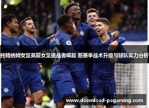 托特纳姆女足英超女足挑战者崛起 新赛季战术升级与球队实力分析