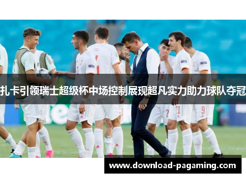 扎卡引领瑞士超级杯中场控制展现超凡实力助力球队夺冠