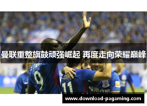 曼联重整旗鼓顽强崛起 再度走向荣耀巅峰 曼联重整旗鼓顽强崛起 再度走向荣耀巅峰