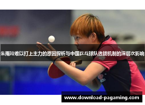 朱雨玲难以打上主力的原因探析与中国乒乓球队选拔机制的深层次影响 朱雨玲难以打上主力的原因探析与中国乒乓球队选拔机制的深层次影响