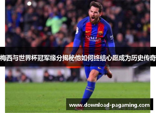 梅西与世界杯冠军缘分揭秘他如何终结心愿成为历史传奇
