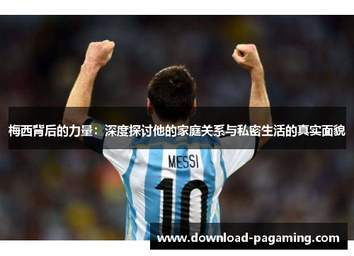 梅西背后的力量：深度探讨他的家庭关系与私密生活的真实面貌