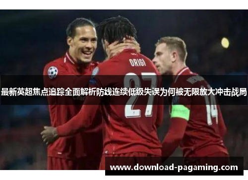 最新英超焦点追踪全面解析防线连续低级失误为何被无限放大冲击战局