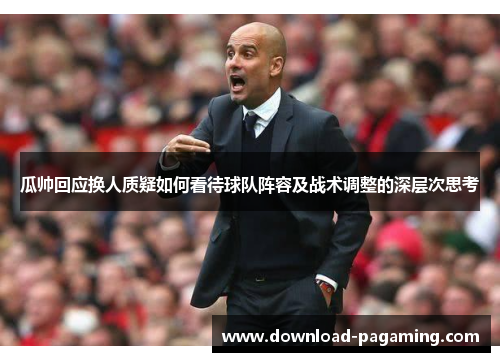 瓜帅回应换人质疑如何看待球队阵容及战术调整的深层次思考 瓜帅回应换人质疑如何看待球队阵容及战术调整的深层次思考