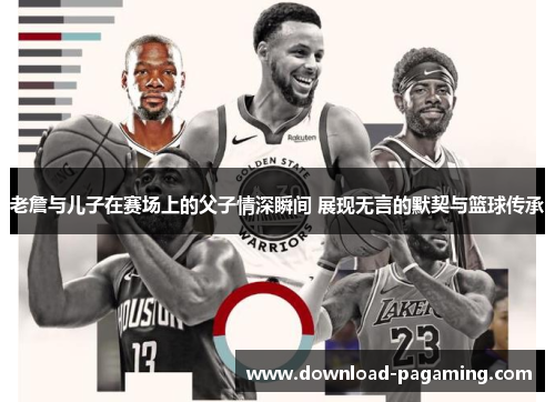 老詹与儿子在赛场上的父子情深瞬间 展现无言的默契与篮球传承