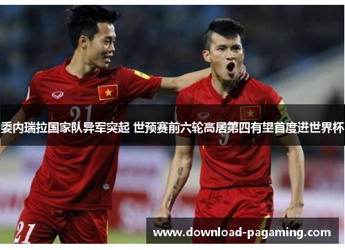 委内瑞拉国家队异军突起 世预赛前六轮高居第四有望首度进世界杯 委内瑞拉国家队异军突起 世预赛前六轮高居第四有望首度进世界杯