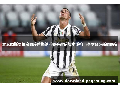 尤文图斯高价豪赌库普梅纳斯转会背后战术重构与赛季命运新赌局启 尤文图斯高价豪赌库普梅纳斯转会背后战术重构与赛季命运新赌局启