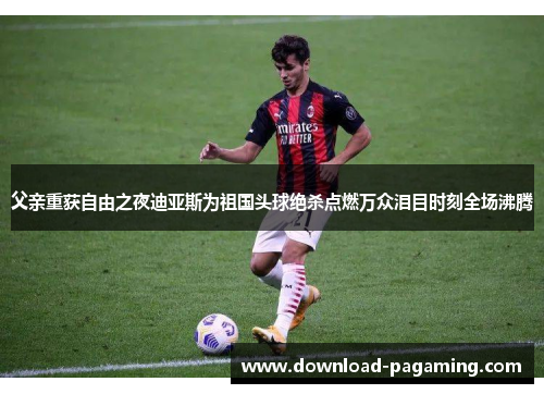 父亲重获自由之夜迪亚斯为祖国头球绝杀点燃万众泪目时刻全场沸腾