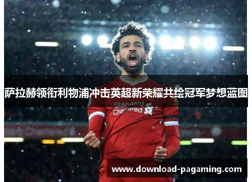 萨拉赫领衔利物浦冲击英超新荣耀共绘冠军梦想蓝图