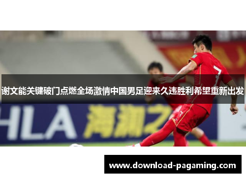 谢文能关键破门点燃全场激情中国男足迎来久违胜利希望重新出发