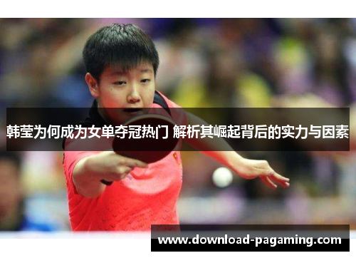 韩莹为何成为女单夺冠热门 解析其崛起背后的实力与因素