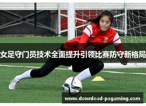 女足守门员技术全面提升引领比赛防守新格局