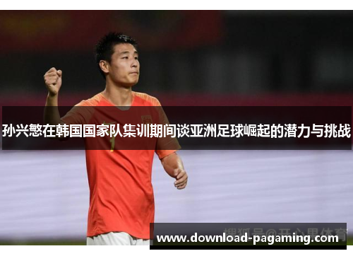 孙兴慜在韩国国家队集训期间谈亚洲足球崛起的潜力与挑战