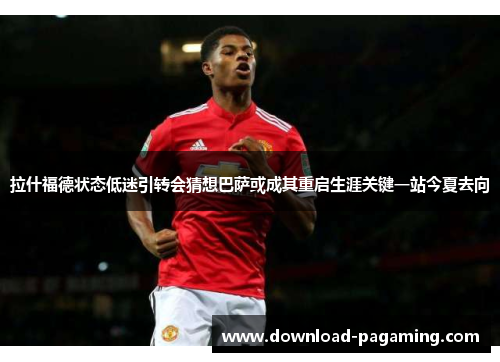 拉什福德状态低迷引转会猜想巴萨或成其重启生涯关键一站今夏去向